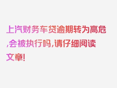 上汽财务车贷逾期转为高危,会被执行吗，请仔细阅读文章！