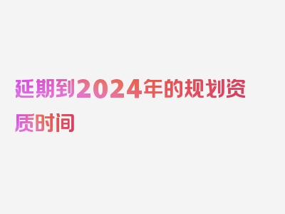 延期到2024年的规划资质时间