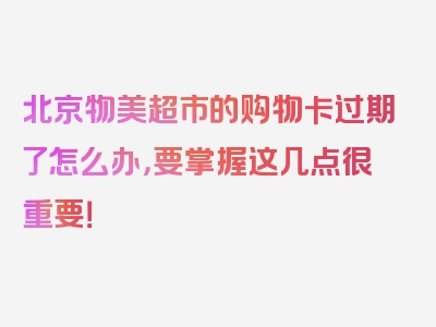 北京物美超市的购物卡过期了怎么办，要掌握这几点很重要！