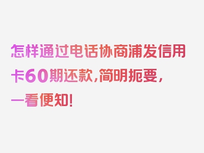 怎样通过电话协商浦发信用卡60期还款，简明扼要，一看便知！