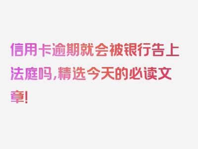 信用卡逾期就会被银行告上法庭吗，精选今天的必读文章！