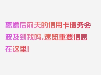 离婚后前夫的信用卡债务会波及到我吗，速览重要信息在这里！