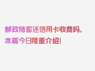 邮政储蓄还信用卡收费吗，本篇今日隆重介绍!