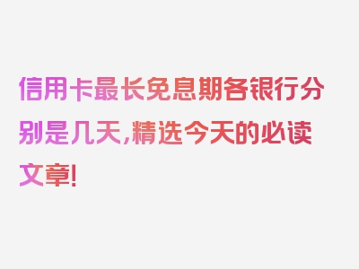 信用卡最长免息期各银行分别是几天，精选今天的必读文章！