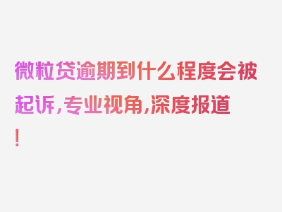 微粒贷逾期到什么程度会被起诉，专业视角，深度报道！