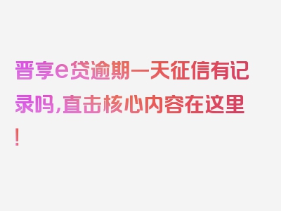 晋享e贷逾期一天征信有记录吗，直击核心内容在这里！