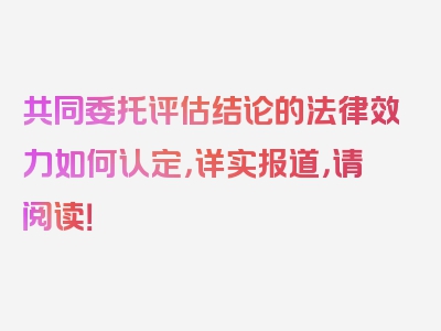 共同委托评估结论的法律效力如何认定，详实报道，请阅读！