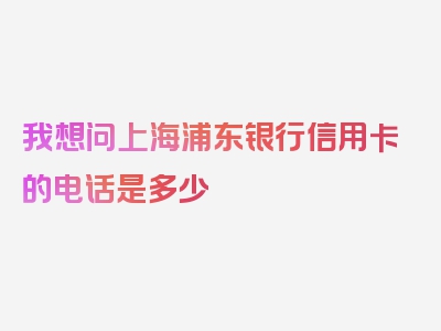 我想问上海浦东银行信用卡的电话是多少