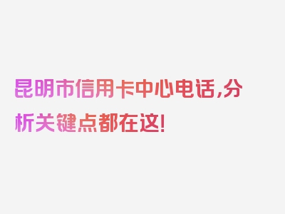 昆明市信用卡中心电话，分析关键点都在这！