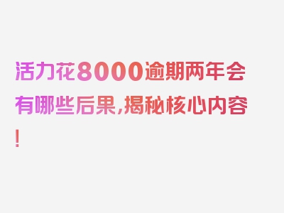 活力花8000逾期两年会有哪些后果，揭秘核心内容！