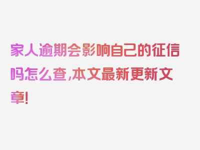 家人逾期会影响自己的征信吗怎么查,本文最新更新文章！