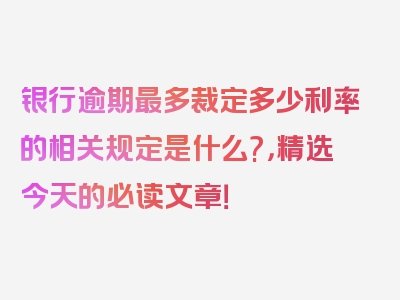 银行逾期最多裁定多少利率的相关规定是什么?，精选今天的必读文章！