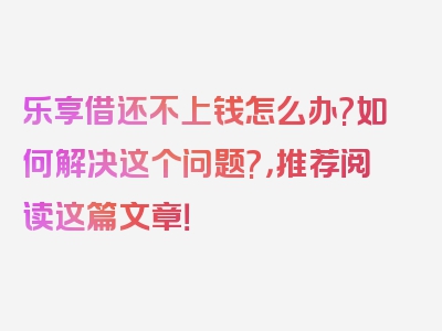 乐享借还不上钱怎么办?如何解决这个问题?，推荐阅读这篇文章！