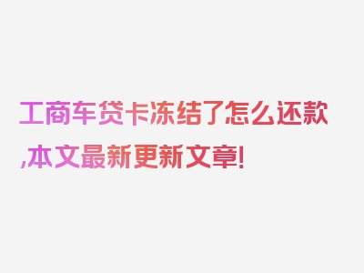 工商车贷卡冻结了怎么还款,本文最新更新文章！