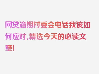 网贷逾期村委会电话我该如何应对，精选今天的必读文章！