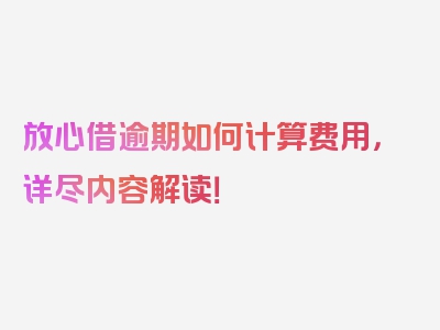 放心借逾期如何计算费用，详尽内容解读！