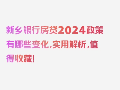 新乡银行房贷2024政策有哪些变化，实用解析，值得收藏！