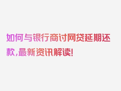 如何与银行商讨网贷延期还款，最新资讯解读！