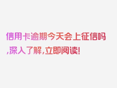 信用卡逾期今天会上征信吗，深入了解，立即阅读！