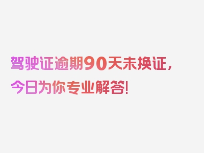 驾驶证逾期90天未换证，今日为你专业解答!