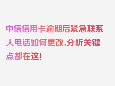 中信信用卡逾期后紧急联系人电话如何更改，分析关键点都在这！