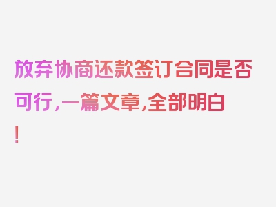 放弃协商还款签订合同是否可行，一篇文章，全部明白！