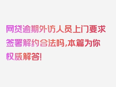 网贷逾期外访人员上门要求签署解约合法吗，本篇为你权威解答!