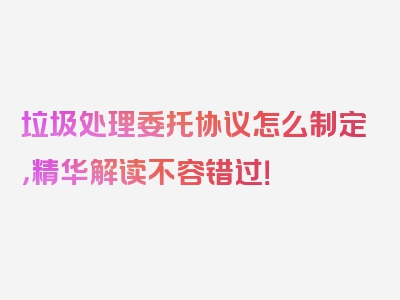 垃圾处理委托协议怎么制定，精华解读不容错过！