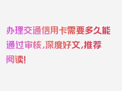 办理交通信用卡需要多久能通过审核，深度好文，推荐阅读！