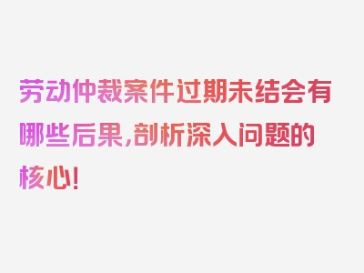 劳动仲裁案件过期未结会有哪些后果，剖析深入问题的核心！