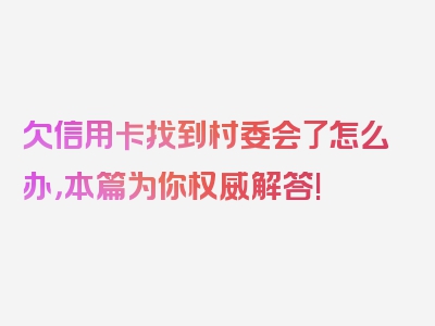 欠信用卡找到村委会了怎么办，本篇为你权威解答!