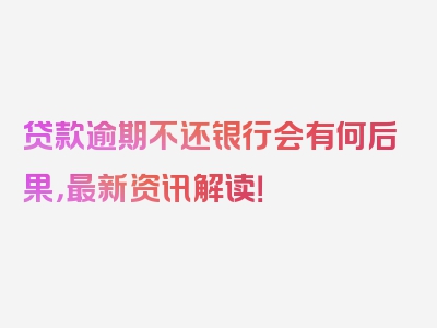 贷款逾期不还银行会有何后果，最新资讯解读！