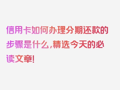 信用卡如何办理分期还款的步骤是什么，精选今天的必读文章！