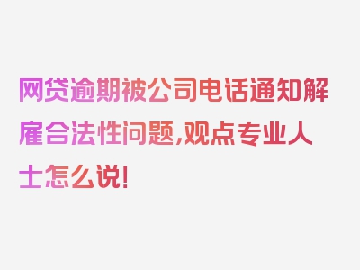 网贷逾期被公司电话通知解雇合法性问题，观点专业人士怎么说！