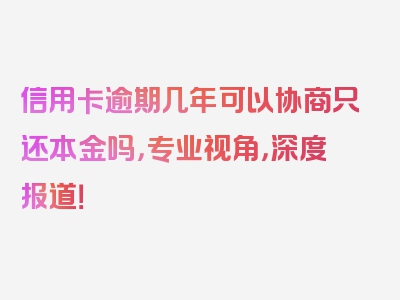 信用卡逾期几年可以协商只还本金吗，专业视角，深度报道！