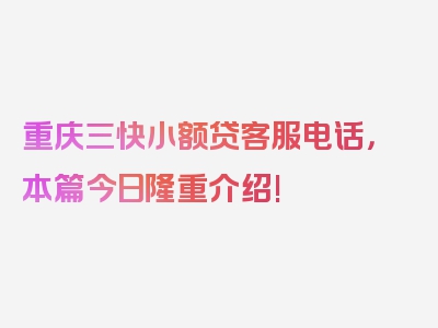 重庆三快小额贷客服电话，本篇今日隆重介绍!