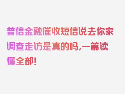 普信金融催收短信说去你家调查走访是真的吗，一篇读懂全部！