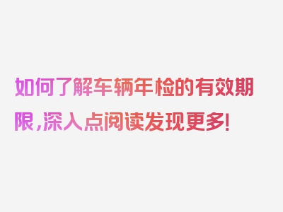 如何了解车辆年检的有效期限，深入点阅读发现更多！