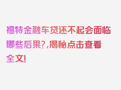 福特金融车贷还不起会面临哪些后果?，揭秘点击查看全文！