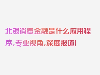 北银消费金融是什么应用程序，专业视角，深度报道！