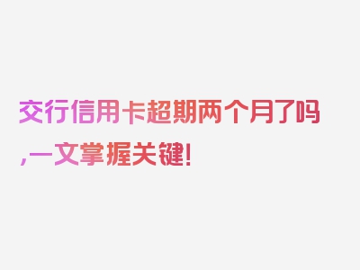 交行信用卡超期两个月了吗，一文掌握关键！