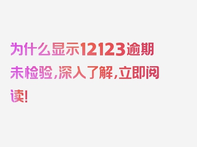 为什么显示12123逾期未检验，深入了解，立即阅读！