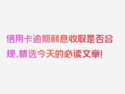 信用卡逾期利息收取是否合规，精选今天的必读文章！