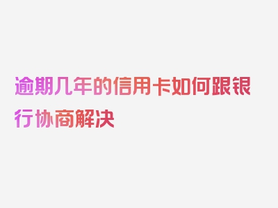 逾期几年的信用卡如何跟银行协商解决