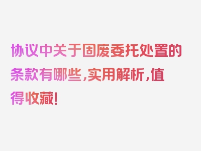 协议中关于固废委托处置的条款有哪些，实用解析，值得收藏！