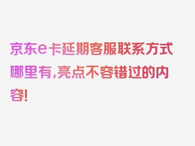 京东e卡延期客服联系方式哪里有，亮点不容错过的内容！