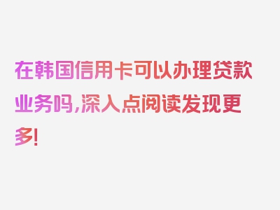 在韩国信用卡可以办理贷款业务吗，深入点阅读发现更多！