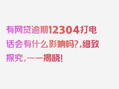 有网贷逾期12304打电话会有什么影响吗?，细致探究，一一揭晓！