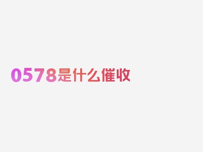 0578是什么催收 真实性如何?，专业解读一览！