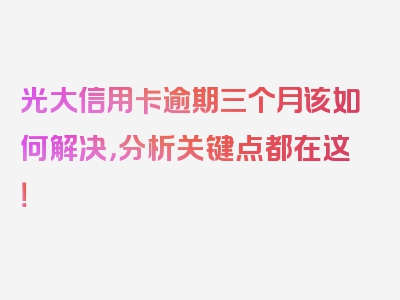 光大信用卡逾期三个月该如何解决，分析关键点都在这！